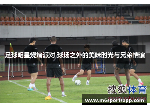 足球明星烧烤派对 球场之外的美味时光与兄弟情谊