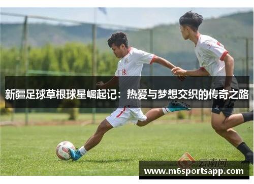 新疆足球草根球星崛起记：热爱与梦想交织的传奇之路
