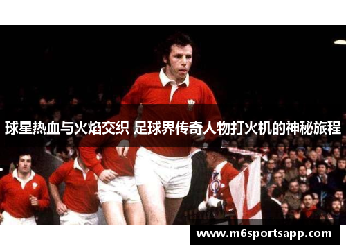 球星热血与火焰交织 足球界传奇人物打火机的神秘旅程