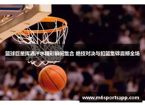 篮球巨星挥洒汗水精彩瞬间集合 绝技对决与扣篮集锦震撼全场