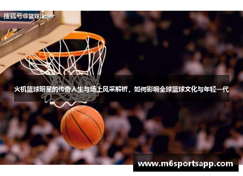 火机篮球明星的传奇人生与场上风采解析，如何影响全球篮球文化与年轻一代