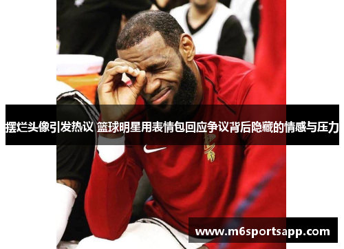 摆烂头像引发热议 篮球明星用表情包回应争议背后隐藏的情感与压力
